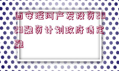 西安涇河產(chǎn)發(fā)投資2023融資計劃政府債定融