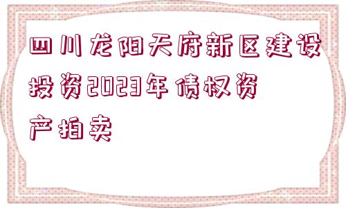 四川龍陽天府新區(qū)建設(shè)投資2023年債權(quán)資產(chǎn)拍賣