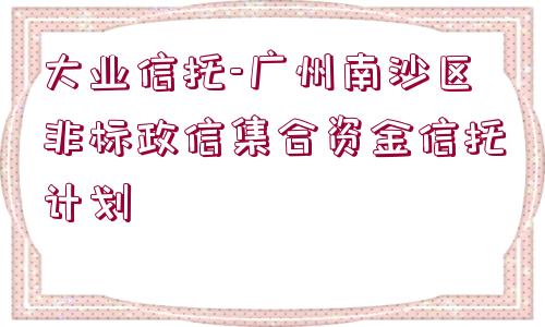 大業(yè)信托-廣州南沙區(qū)非標(biāo)政信集合資金信托計(jì)劃