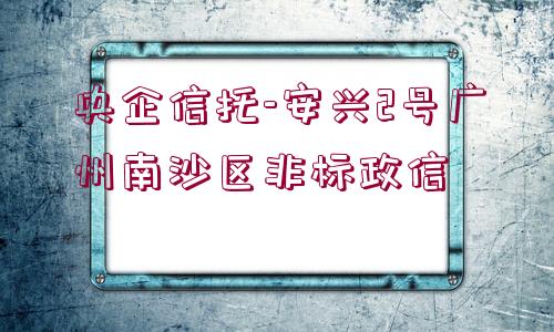 央企信托-安興2號廣州南沙區(qū)非標政信