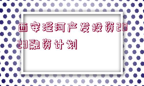 西安涇河產(chǎn)發(fā)投資2023融資計(jì)劃