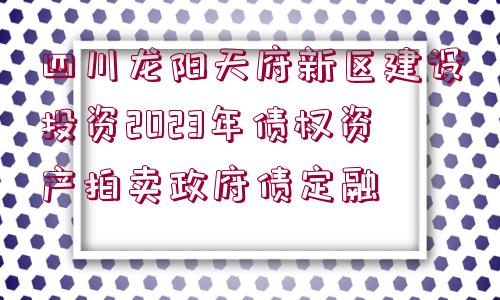 四川龍陽天府新區(qū)建設(shè)投資2023年債權(quán)資產(chǎn)拍賣政府債定融