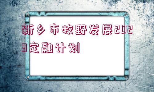 新鄉(xiāng)市牧野發(fā)展2023定融計(jì)劃