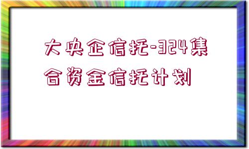 大央企信托-324集合資金信托計劃