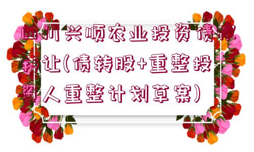 四川興順農(nóng)業(yè)投資債權(quán)轉(zhuǎn)讓(債轉(zhuǎn)股+重整投資人重整計(jì)劃草案)