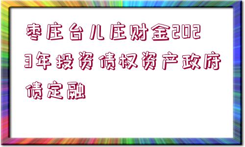 棗莊臺(tái)兒莊財(cái)金2023年投資債權(quán)資產(chǎn)政府債定融