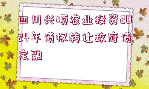 四川興順農(nóng)業(yè)投資2024年債權轉讓政府債定融