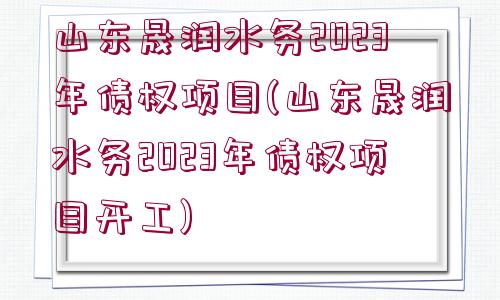 山東晟潤水務(wù)2023年債權(quán)項目(山東晟潤水務(wù)2023年債權(quán)項目開工)