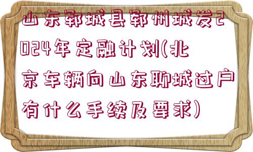 山東鄆城縣鄆州城發(fā)2024年定融計劃(北京車輛向山東聊城過戶有什么手續(xù)及要求)