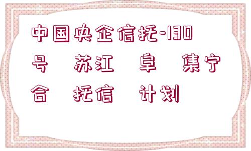 中國央企信托-130號(hào)?蘇江?阜?集寧?合?托信?計(jì)劃