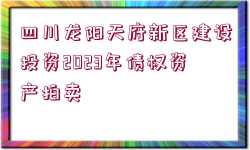 四川龍陽天府新區(qū)建設投資2023年債權資產(chǎn)拍賣