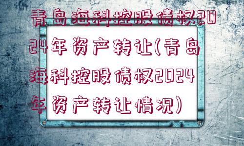 青島海科控股債權2024年資產轉讓(青島?？瓶毓蓚鶛?024年資產轉讓情況)