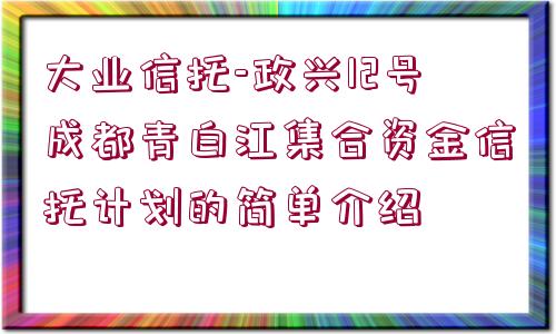 大業(yè)信托-政興12號成都青白江集合資金信托計(jì)劃的簡單介紹