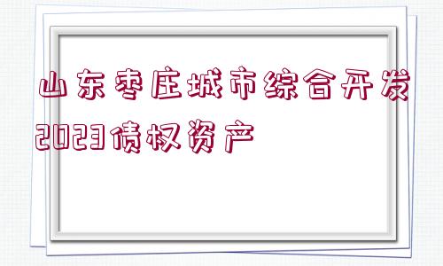 山東棗莊城市綜合開發(fā)2023債權(quán)資產(chǎn)