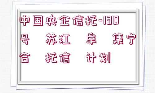 中國央企信托-130號?蘇江?阜?集寧?合?托信?計(jì)劃