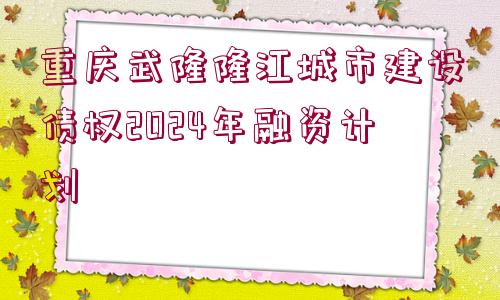 重慶武隆隆江城市建設(shè)債權(quán)2024年融資計(jì)劃