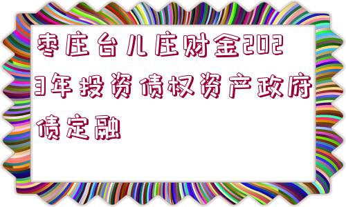 棗莊臺(tái)兒莊財(cái)金2023年投資債權(quán)資產(chǎn)政府債定融