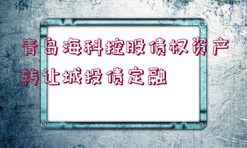 青島海科控股債權資產轉讓城投債定融