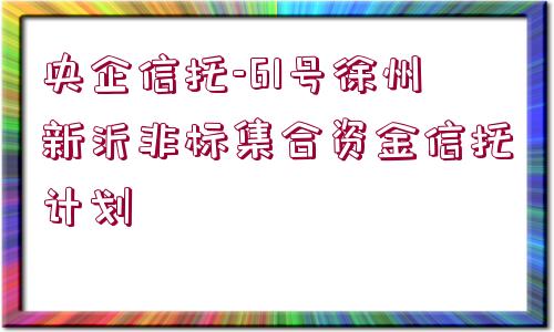 央企信托-61號(hào)徐州新沂非標(biāo)集合資金信托計(jì)劃