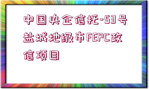 中國央企信托-53號鹽城地級市FEPC政信項目