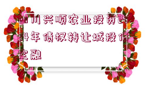 四川興順農(nóng)業(yè)投資2024年債權轉讓城投債定融