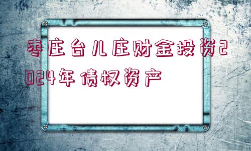 棗莊臺兒莊財金投資2024年債權資產(chǎn)