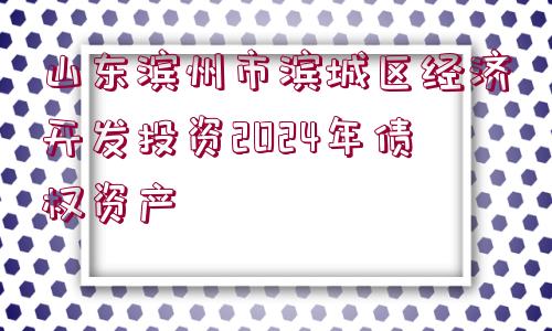 山東濱州市濱城區(qū)經(jīng)濟(jì)開(kāi)發(fā)投資2024年債權(quán)資產(chǎn)