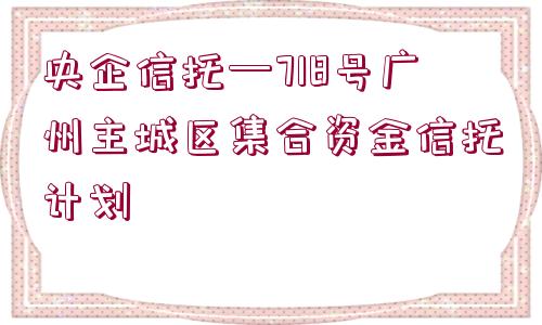 央企信托—718號廣州主城區(qū)集合資金信托計(jì)劃