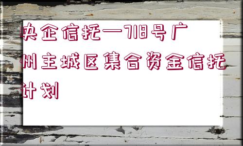 央企信托—718號(hào)廣州主城區(qū)集合資金信托計(jì)劃