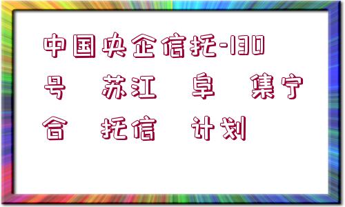 中國央企信托-130號?蘇江?阜?集寧?合?托信?計劃