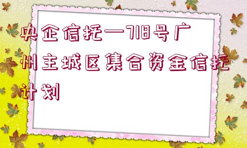 央企信托—718號廣州主城區(qū)集合資金信托計劃