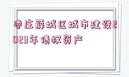 棗莊薛城區(qū)城市建設(shè)2023年債權(quán)資產(chǎn)