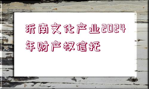 沂南文化產(chǎn)業(yè)2024年財產(chǎn)權(quán)信托