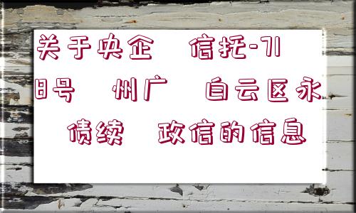 關(guān)于央企?信托-718號?州廣?白云區(qū)永?債續(xù)?政信的信息