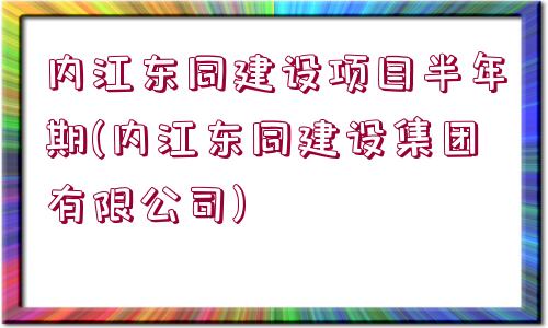 內江東同建設項目半年期(內江東同建設集團有限公司)