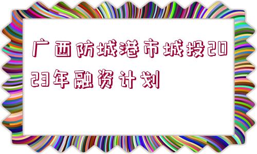 廣西防城港市城投2023年融資計劃