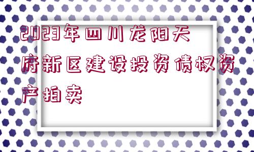 2023年四川龍陽天府新區(qū)建設(shè)投資債權(quán)資產(chǎn)拍賣