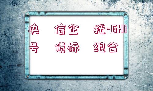 央?信企?托-GH1號(hào)?債標(biāo)?組合