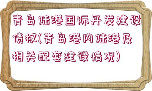 青島陸港國際開發(fā)建設債權(青島港內陸港及相關配套建設情況)