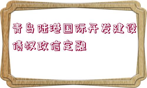 青島陸港國際開發(fā)建設(shè)債權(quán)政信定融