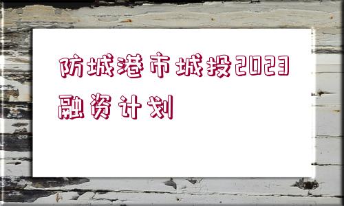 防城港市城投2023融資計(jì)劃