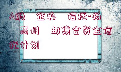 A級(jí)?企央?信托-揚(yáng)?高州?郵集合資金信托計(jì)劃