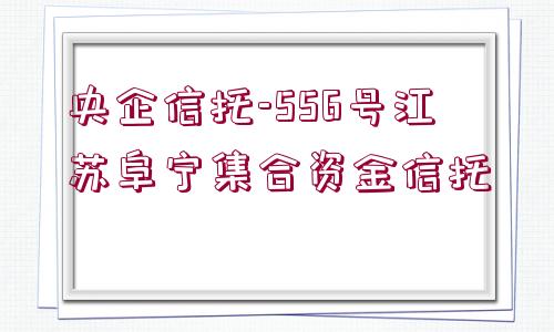 央企信托-556號江蘇阜寧集合資金信托