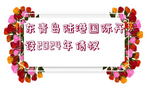 山東青島陸港國(guó)際開(kāi)發(fā)建設(shè)2024年債權(quán)