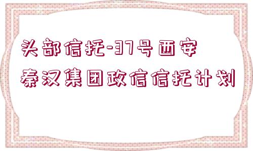 頭部信托-37號西安秦漢集團政信信托計劃