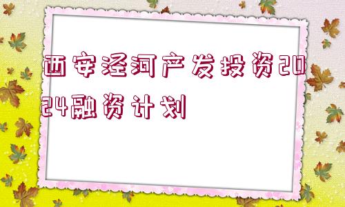 西安涇河產(chǎn)發(fā)投資2024融資計(jì)劃