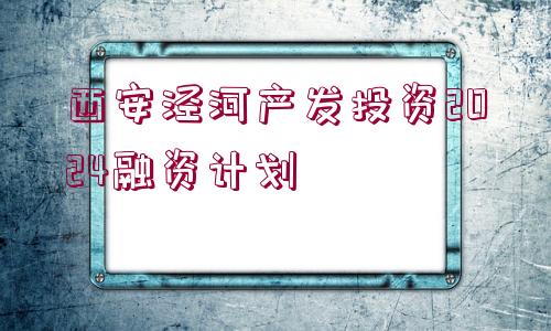 西安涇河產(chǎn)發(fā)投資2024融資計劃