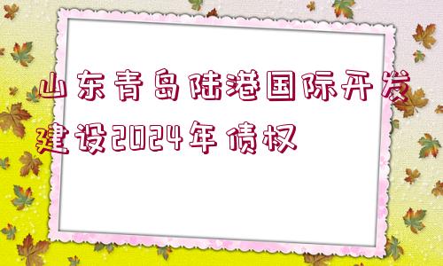 山東青島陸港國(guó)際開發(fā)建設(shè)2024年債權(quán)