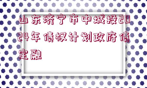 山東濟寧市中城投2024年債權(quán)計劃政府債定融