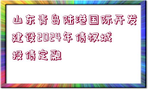 山東青島陸港國際開發(fā)建設(shè)2024年債權(quán)城投債定融